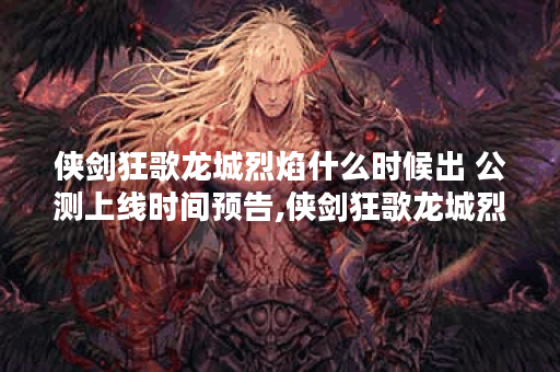 侠剑狂歌龙城烈焰什么时候出 公测上线时间预告,侠剑狂歌龙城烈焰资讯