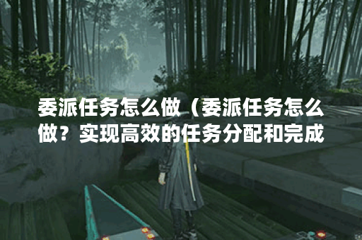 委派任务怎么做（委派任务怎么做？实现高效的任务分配和完成）