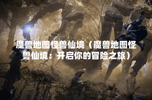 魔兽地图怪兽仙境（魔兽地图怪兽仙境：开启你的冒险之旅）