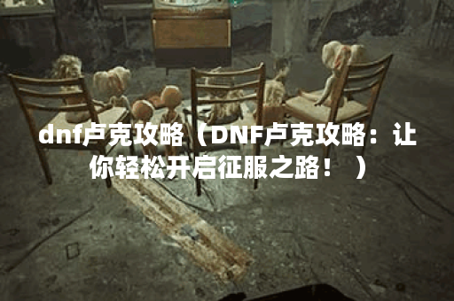 dnf卢克攻略（DNF卢克攻略：让你轻松开启征服之路！ ）