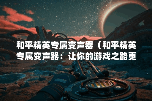 和平精英专属变声器（和平精英专属变声器：让你的游戏之路更加有趣