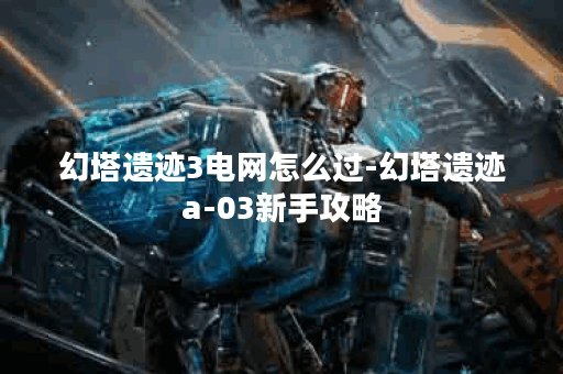 幻塔遗迹3电网怎么过-幻塔遗迹a-03新手攻略