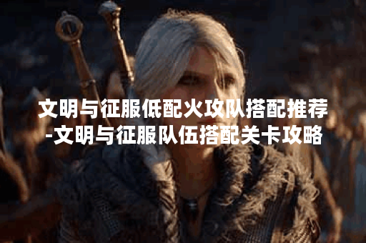 文明与征服低配火攻队搭配推荐-文明与征服队伍搭配关卡攻略