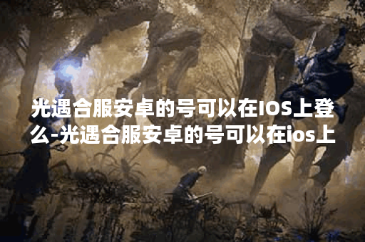 光遇合服安卓的号可以在IOS上登么-光遇合服安卓的号可以在ios上登么新手开荒攻略