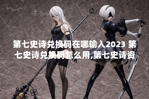 第七史诗兑换码在哪输入2023 第七史诗兑换码怎么用,第七史诗资讯