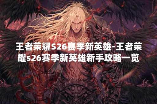 王者荣耀S26赛季新英雄-王者荣耀s26赛季新英雄新手攻略一览
