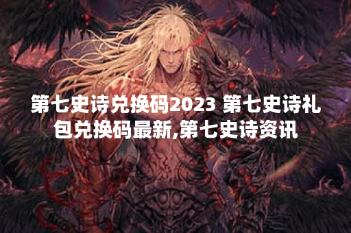 第七史诗兑换码2023 第七史诗礼包兑换码最新,第七史诗资讯