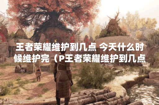 王者荣耀维护到几点 今天什么时候维护完（P王者荣耀维护到几点？今天