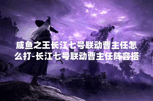 咸鱼之王长江七号联动曹主任怎么打-长江七号联动曹主任阵容搭配攻略,咸鱼之王资讯