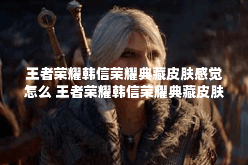 王者荣耀韩信荣耀典藏皮肤感觉怎么 王者荣耀韩信荣耀典藏皮肤介绍攻略,王者荣耀资讯