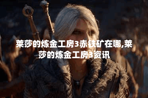 莱莎的炼金工房3赤铁矿在哪,莱莎的炼金工房3资讯