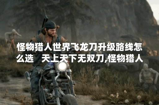 怪物猎人世界飞龙刀升级路线怎么选   天上天下无双刀,怪物猎人世界资讯