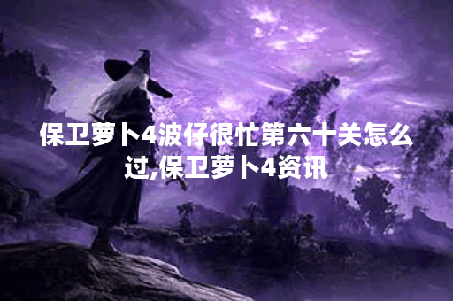 保卫萝卜4波仔很忙第六十关怎么过,保卫萝卜4资讯