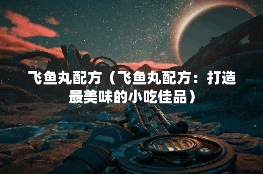 飞鱼丸配方（飞鱼丸配方：打造最美味的小吃佳品）