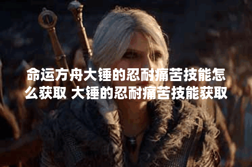 命运方舟大锤的忍耐痛苦技能怎么获取 大锤的忍耐痛苦技能获取攻略,命运方舟资讯