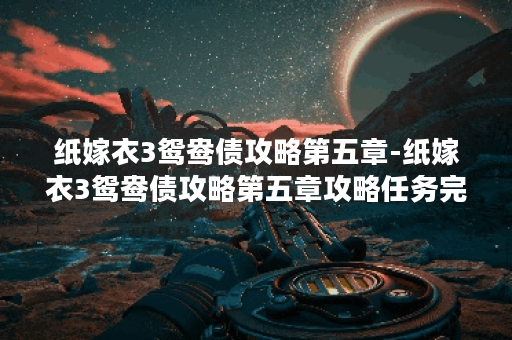 纸嫁衣3鸳鸯债攻略第五章-纸嫁衣3鸳鸯债攻略第五章攻略任务完成攻略