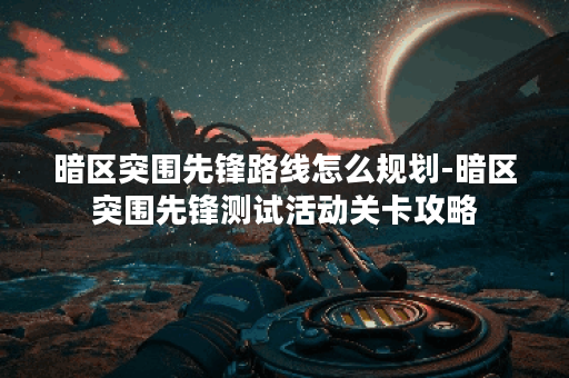 暗区突围先锋路线怎么规划-暗区突围先锋测试活动关卡攻略
