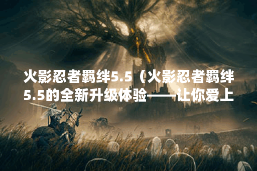 火影忍者羁绊5.5（火影忍者羁绊5.5的全新升级体验——让你爱上这款游