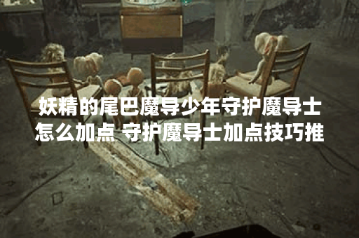 妖精的尾巴魔导少年守护魔导士怎么加点 守护魔导士加点技巧推荐,魔导士资讯