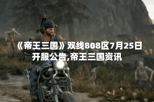 《帝王三国》双线808区7月25日开服公告,帝王三国资讯