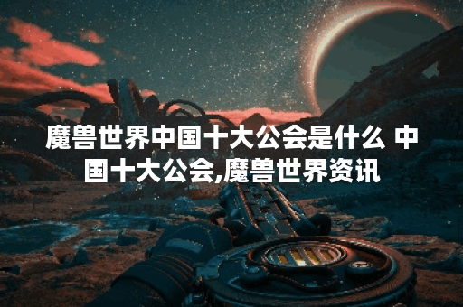 魔兽世界中国十大公会是什么 中国十大公会,魔兽世界资讯
