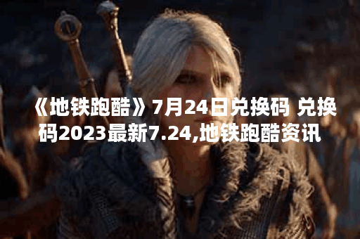 《地铁跑酷》7月24日兑换码 兑换码2023最新7.24,地铁跑酷资讯