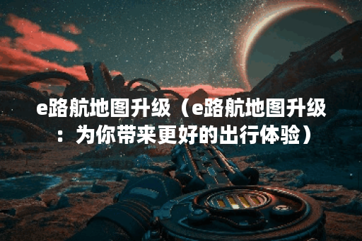 e路航地图升级（e路航地图升级：为你带来更好的出行体验）
