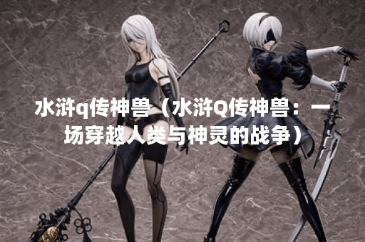水浒q传神兽（水浒Q传神兽：一场穿越人类与神灵的战争）