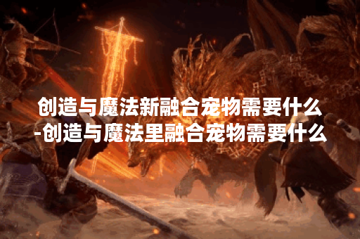 创造与魔法新融合宠物需要什么-创造与魔法里融合宠物需要什么东西活动攻略
