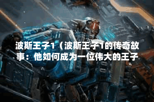 波斯王子1（波斯王子1的传奇故事：他如何成为一位伟大的王子）