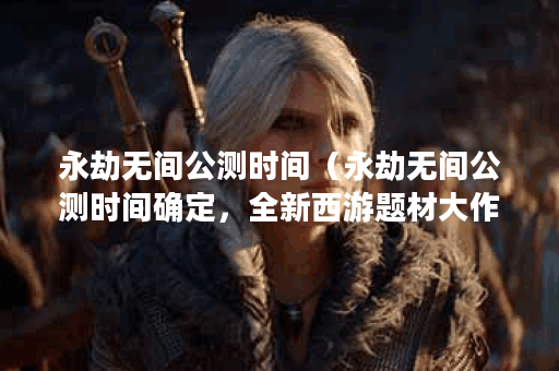 永劫无间公测时间（永劫无间公测时间确定，全新西游题材大作等你来