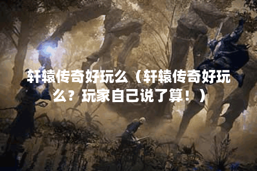 轩辕传奇好玩么（轩辕传奇好玩么？玩家自己说了算！）