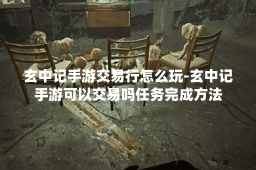 玄中记手游交易行怎么玩-玄中记手游可以交易吗任务完成方法