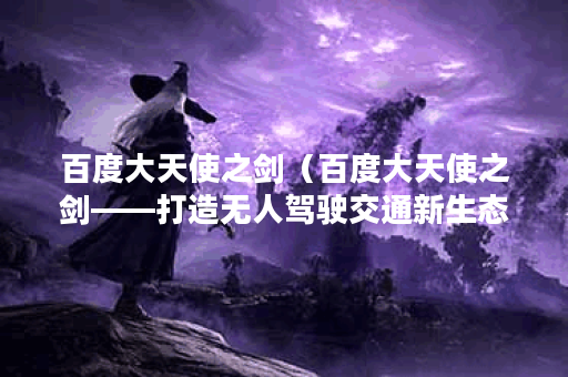 百度大天使之剑（百度大天使之剑——打造无人驾驶交通新生态）