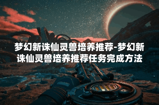 梦幻新诛仙灵兽培养推荐-梦幻新诛仙灵兽培养推荐任务完成方法