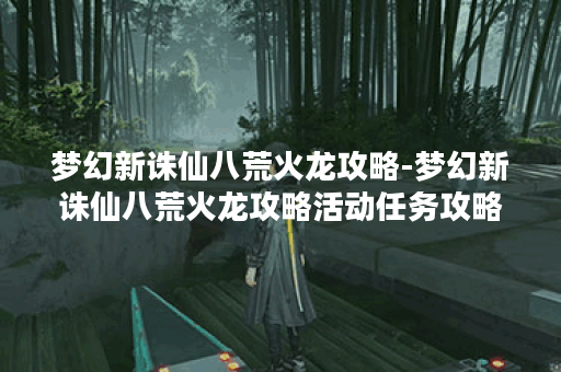 梦幻新诛仙八荒火龙攻略-梦幻新诛仙八荒火龙攻略活动任务攻略
