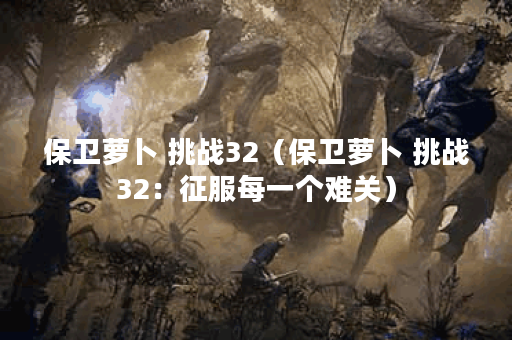 保卫萝卜 挑战32（保卫萝卜 挑战32：征服每一个难关）