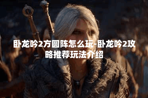 卧龙吟2方圆阵怎么玩-卧龙吟2攻略推荐玩法介绍