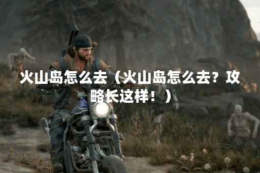 火山岛怎么去（火山岛怎么去？攻略长这样！）