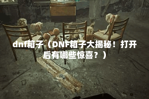 dnf箱子（DNF箱子大揭秘！打开后有哪些惊喜？）