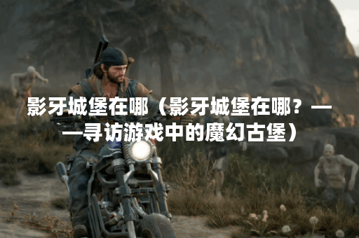影牙城堡在哪（影牙城堡在哪？——寻访游戏中的魔幻古堡）