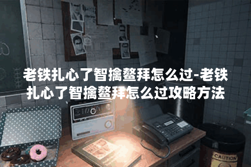 老铁扎心了智擒鳌拜怎么过-老铁扎心了智擒鳌拜怎么过攻略方法分享