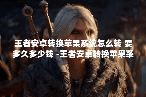 王者安卓转换苹果系统怎么转 要多久多少钱 -王者安卓转换苹果系统怎么转要钱吗攻略方法分享