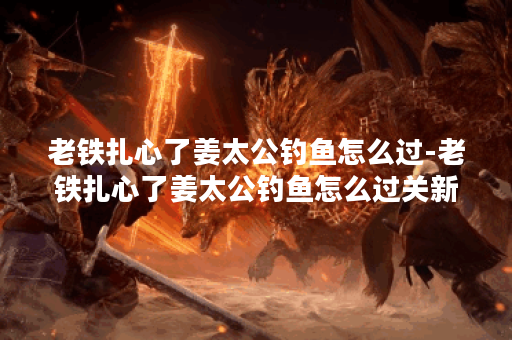 老铁扎心了姜太公钓鱼怎么过-老铁扎心了姜太公钓鱼怎么过关新手攻略一览