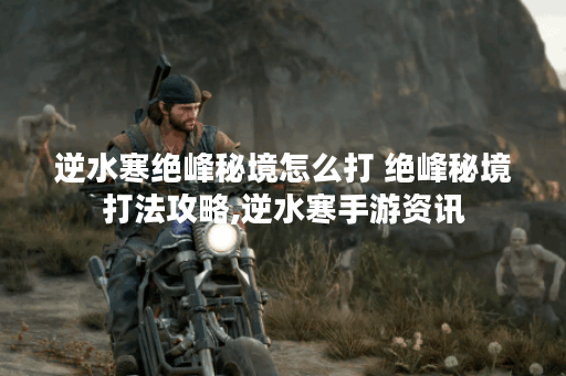 逆水寒绝峰秘境怎么打 绝峰秘境打法攻略,逆水寒手游资讯