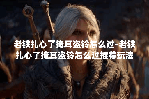 老铁扎心了掩耳盗铃怎么过-老铁扎心了掩耳盗铃怎么过推荐玩法介绍
