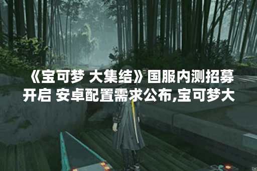 《宝可梦 大集结》国服内测招募开启 安卓配置需求公布,宝可梦大集结资讯