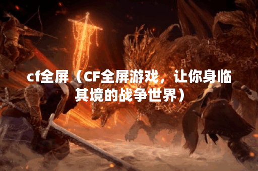 cf全屏（CF全屏游戏，让你身临其境的战争世界）