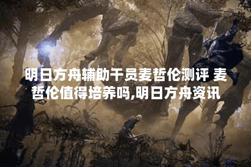 明日方舟辅助干员麦哲伦测评 麦哲伦值得培养吗,明日方舟资讯