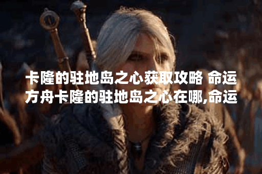 卡隆的驻地岛之心获取攻略 命运方舟卡隆的驻地岛之心在哪,命运方舟资讯